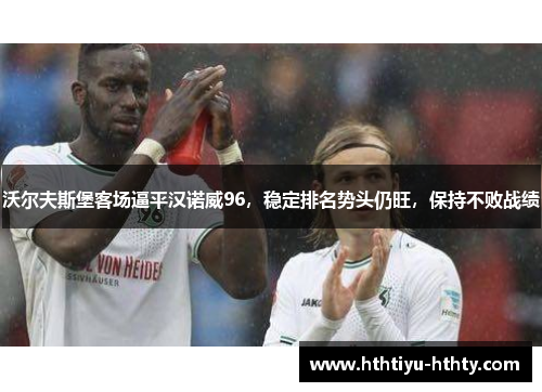 沃尔夫斯堡客场逼平汉诺威96，稳定排名势头仍旺，保持不败战绩