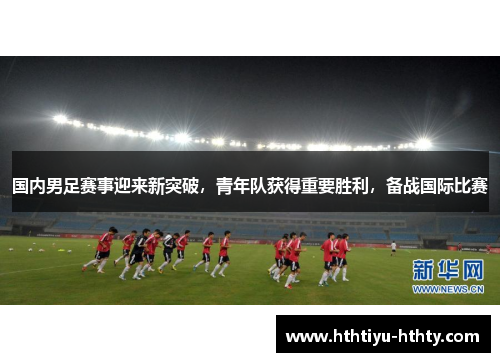 国内男足赛事迎来新突破，青年队获得重要胜利，备战国际比赛