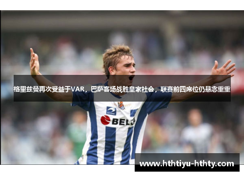 格里兹曼再次受益于VAR，巴萨客场战胜皇家社会，联赛前四席位仍悬念重重
