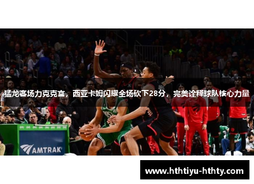 猛龙客场力克克宫，西亚卡姆闪耀全场砍下28分，完美诠释球队核心力量