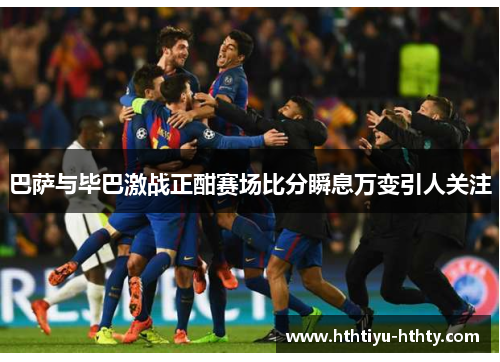 巴萨与毕巴激战正酣赛场比分瞬息万变引人关注